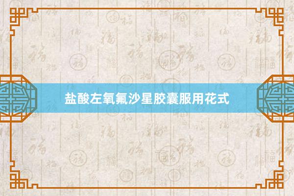 盐酸左氧氟沙星胶囊服用花式